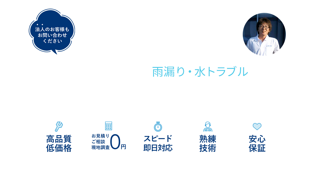 雨漏り修理・ベランダや屋根の防水 経験豊富な職人が雨漏り・水トラブルから大切なご自宅をお守りします 高品質低価格 お見積もりご相談現地調査0円 スピード即日対応 熟練技術 安心保証 法人のお客様もお問い合わせください 私が対応します！